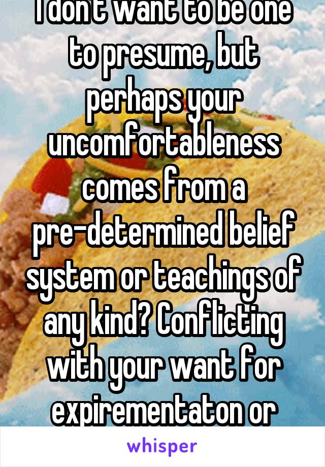 I don't want to be one to presume, but perhaps your uncomfortableness comes from a pre-determined belief system or teachings of any kind? Conflicting with your want for expirementaton or what have you