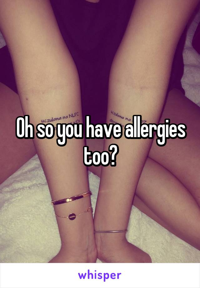 Oh so you have allergies too?