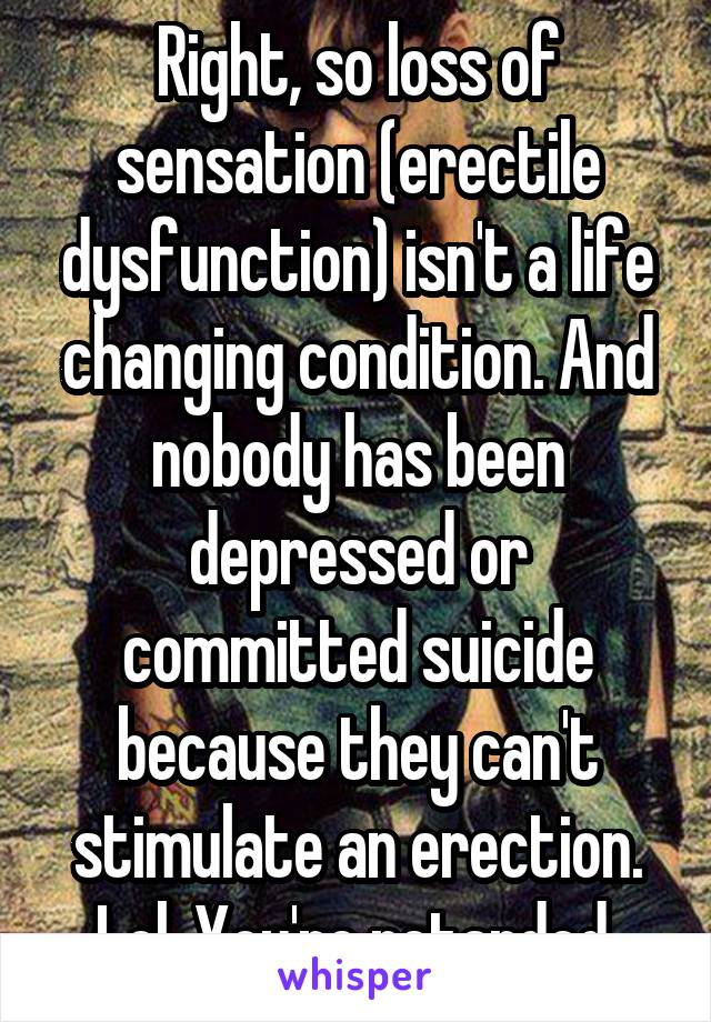 Right, so loss of sensation (erectile dysfunction) isn't a life changing condition. And nobody has been depressed or committed suicide because they can't stimulate an erection. Lol. You're retarded 