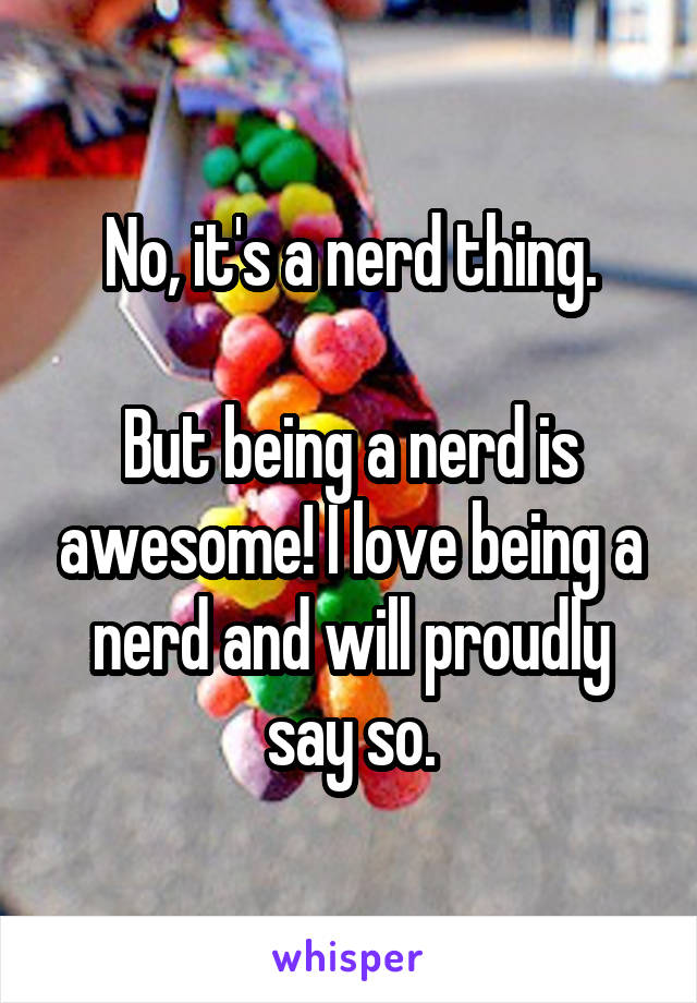 No, it's a nerd thing.

But being a nerd is awesome! I love being a nerd and will proudly say so.