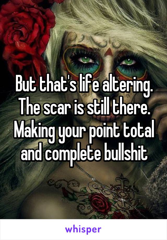 But that's life altering. The scar is still there. Making your point total and complete bullshit