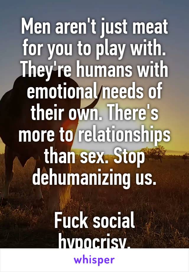 Men aren't just meat for you to play with. They're humans with emotional needs of their own. There's more to relationships than sex. Stop dehumanizing us.

Fuck social hypocrisy.