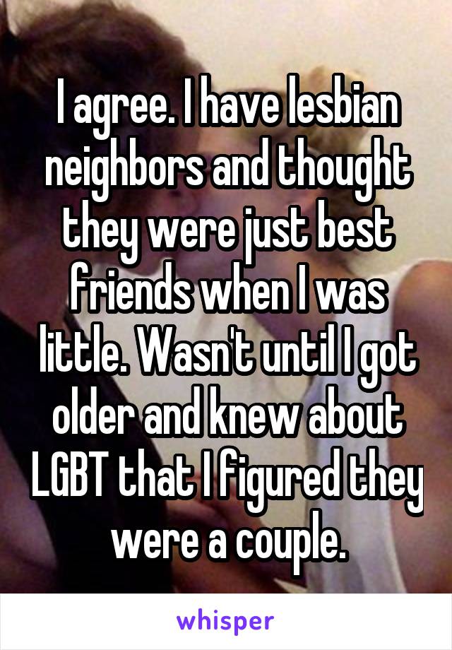 I agree. I have lesbian neighbors and thought they were just best friends when I was little. Wasn't until I got older and knew about LGBT that I figured they were a couple.