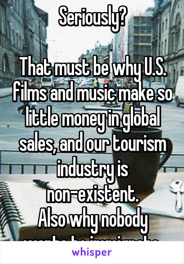 Seriously?

That must be why U.S. films and music make so little money in global sales, and our tourism industry is non-existent.
Also why nobody wants to immigrate.