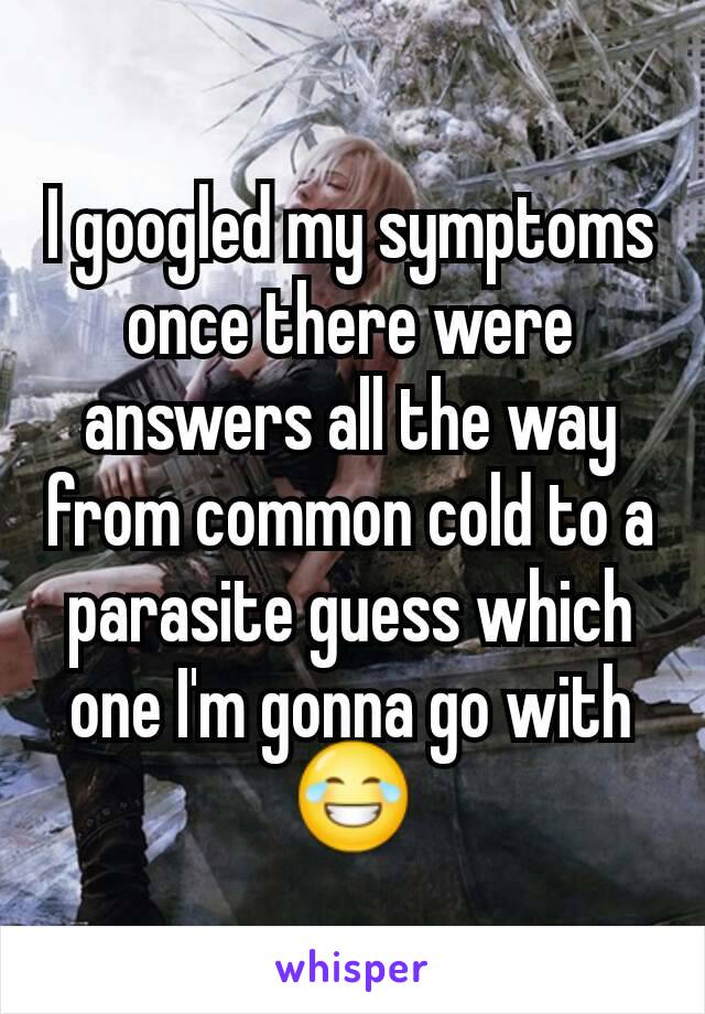 I googled my symptoms once there were answers all the way from common cold to a parasite guess which one I'm gonna go with 😂