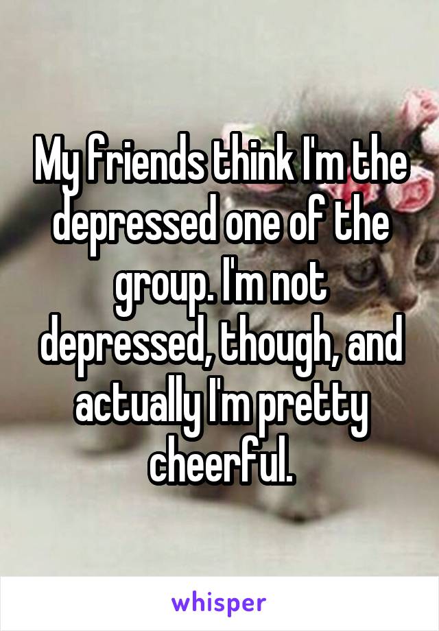 My friends think I'm the depressed one of the group. I'm not depressed, though, and actually I'm pretty cheerful.