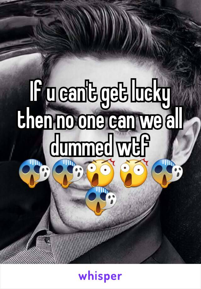 If u can't get lucky then no one can we all dummed wtf 😱😱😲😲😱😱