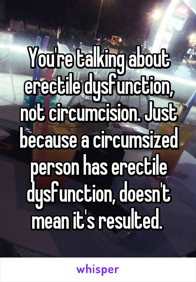 You're talking about erectile dysfunction, not circumcision. Just because a circumsized person has erectile dysfunction, doesn't mean it's resulted. 