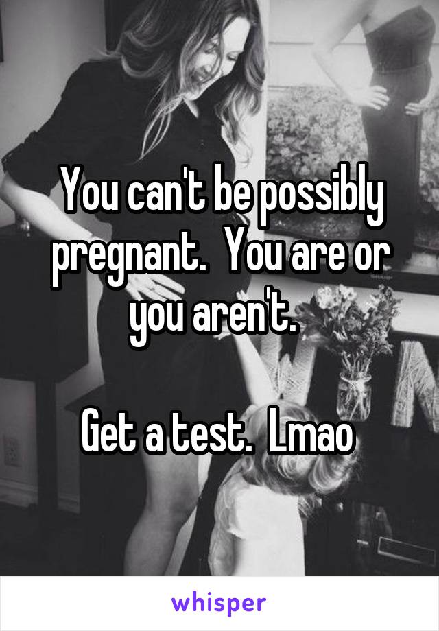 You can't be possibly pregnant.  You are or you aren't.  

Get a test.  Lmao 