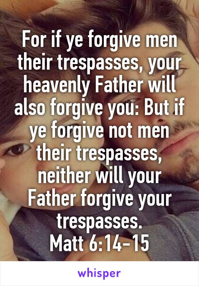 For if ye forgive men their trespasses, your heavenly Father will also forgive you: But if ye forgive not men their trespasses, neither will your Father forgive your trespasses.
Matt 6:14-15