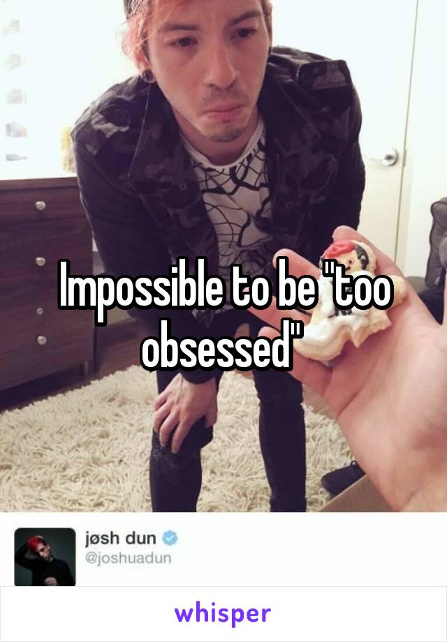 Impossible to be "too obsessed" 