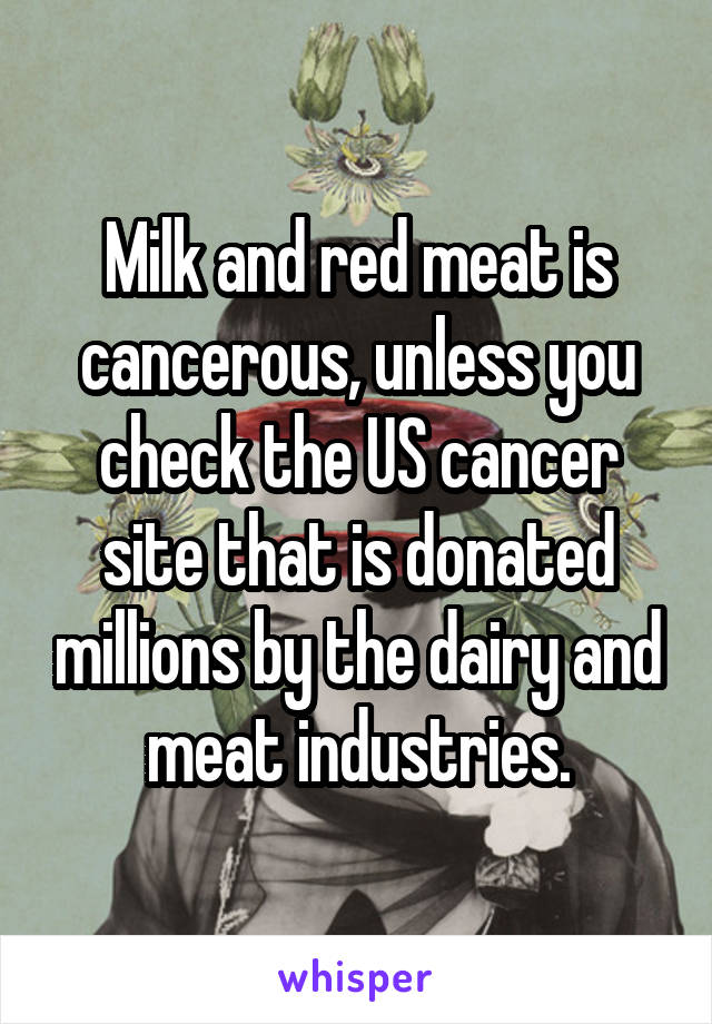 Milk and red meat is cancerous, unless you check the US cancer site that is donated millions by the dairy and meat industries.