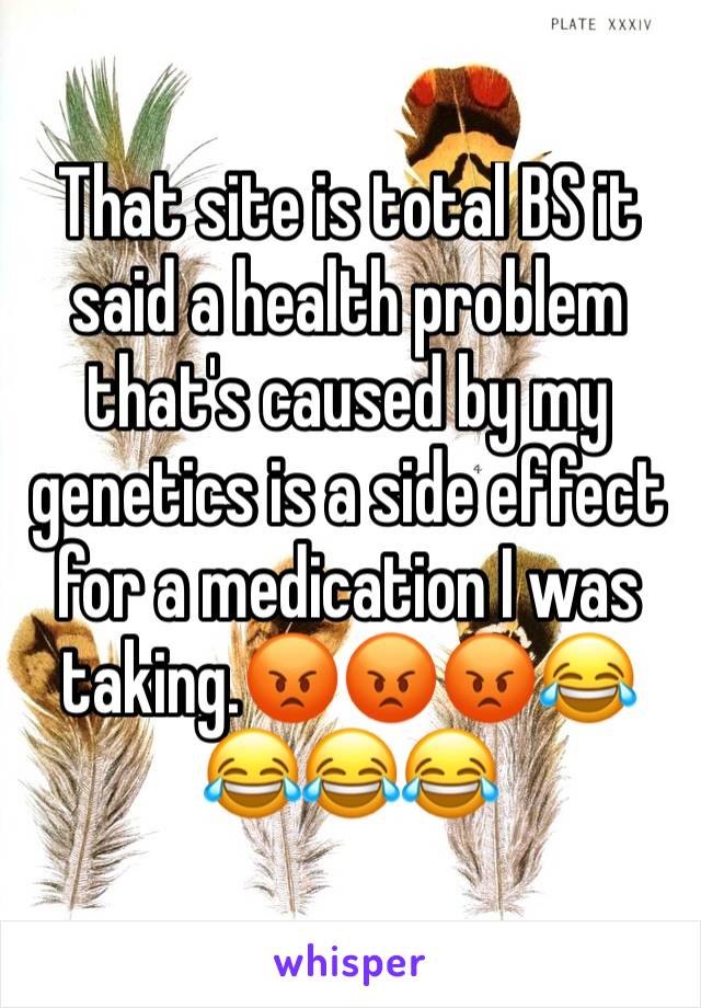 That site is total BS it said a health problem that's caused by my genetics is a side effect for a medication I was taking.😡😡😡😂😂😂😂