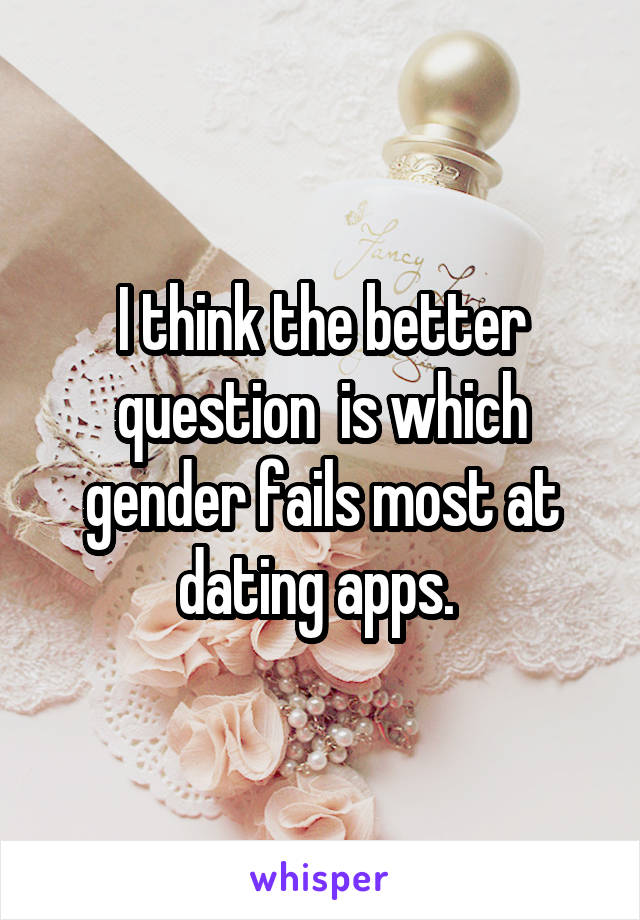 I think the better question  is which gender fails most at dating apps. 