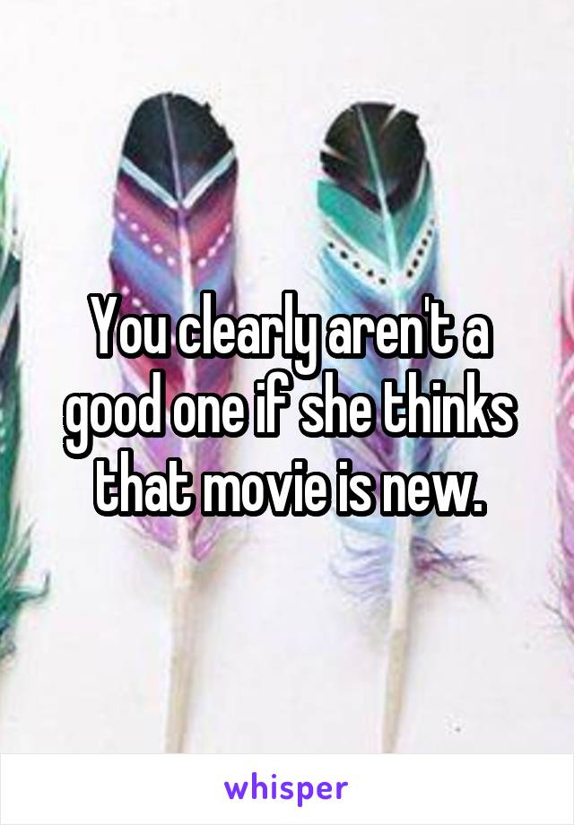You clearly aren't a good one if she thinks that movie is new.