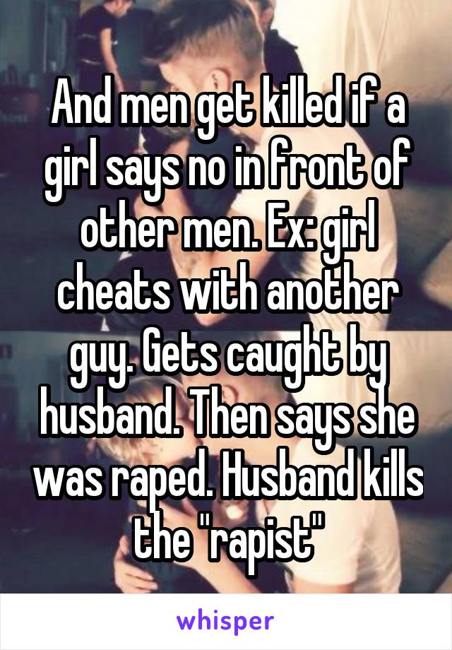 And men get killed if a girl says no in front of other men. Ex: girl cheats with another guy. Gets caught by husband. Then says she was raped. Husband kills the "rapist"