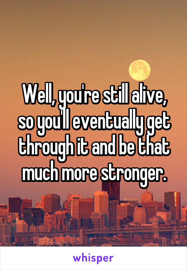 Well, you're still alive, so you'll eventually get through it and be that much more stronger.