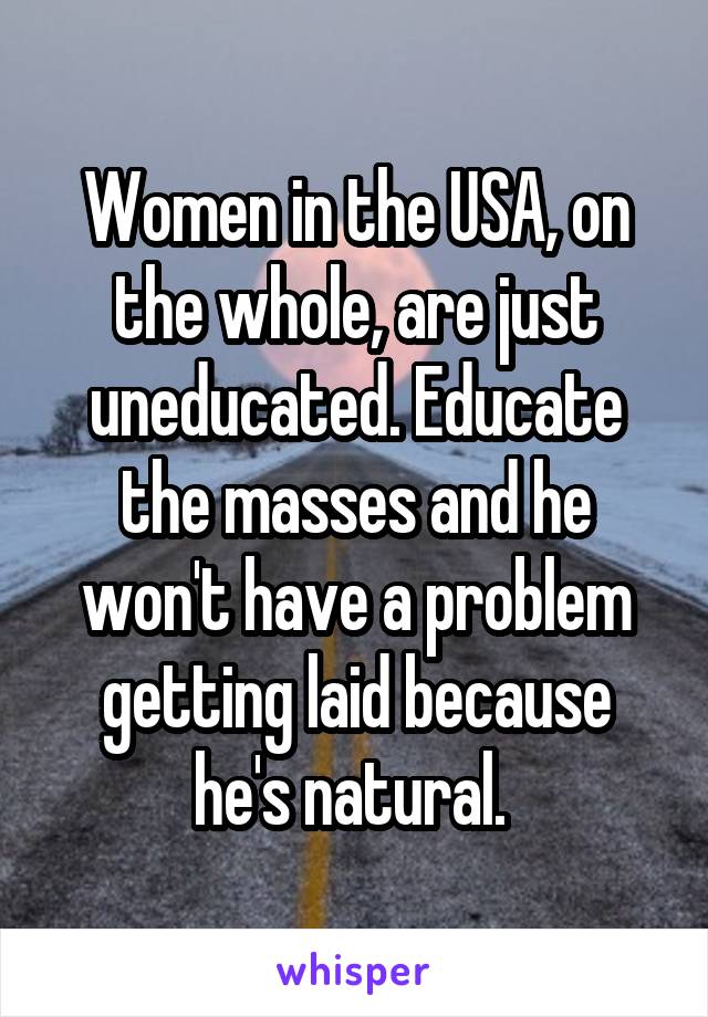 Women in the USA, on the whole, are just uneducated. Educate the masses and he won't have a problem getting laid because he's natural. 