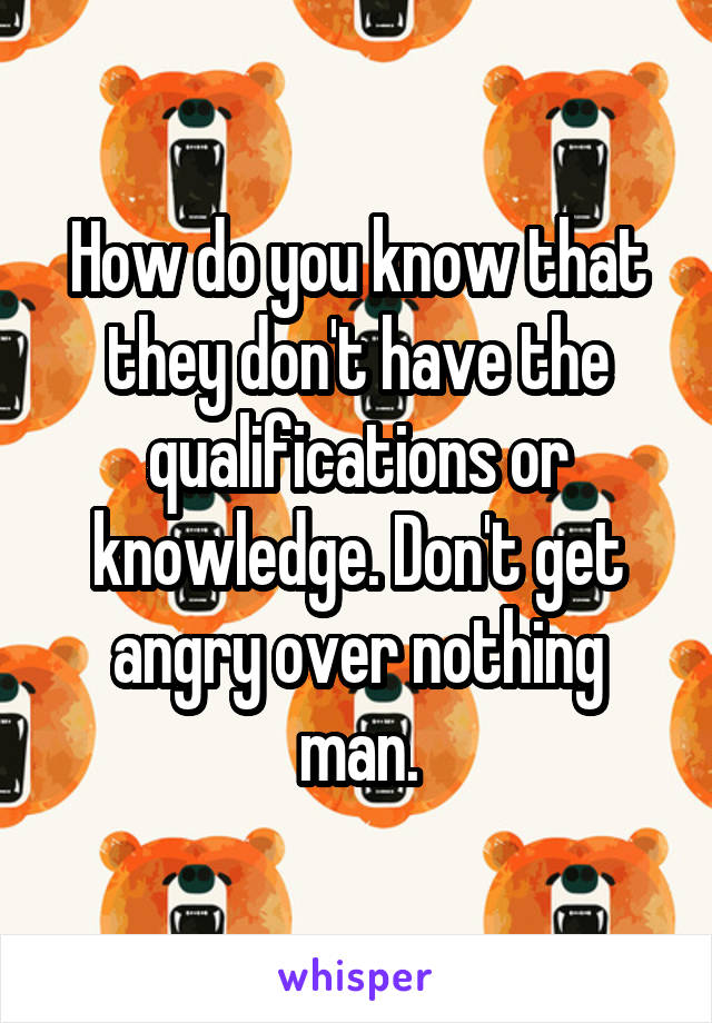 How do you know that they don't have the qualifications or knowledge. Don't get angry over nothing man.