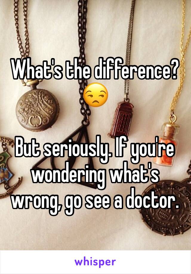 What's the difference? 😒

But seriously. If you're wondering what's wrong, go see a doctor.