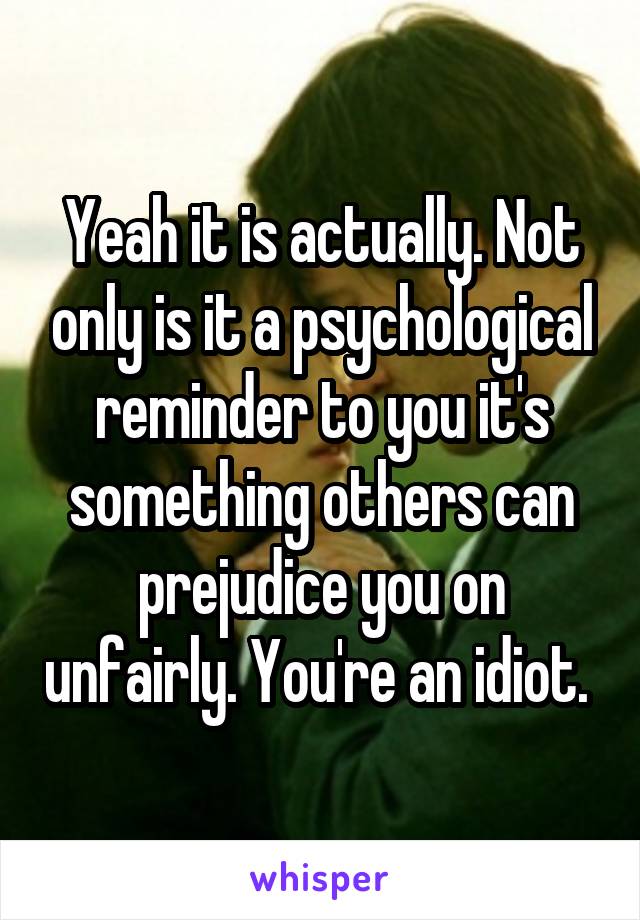 Yeah it is actually. Not only is it a psychological reminder to you it's something others can prejudice you on unfairly. You're an idiot. 