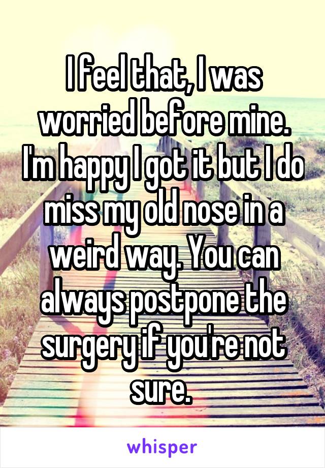 I feel that, I was worried before mine. I'm happy I got it but I do miss my old nose in a weird way. You can always postpone the surgery if you're not sure. 