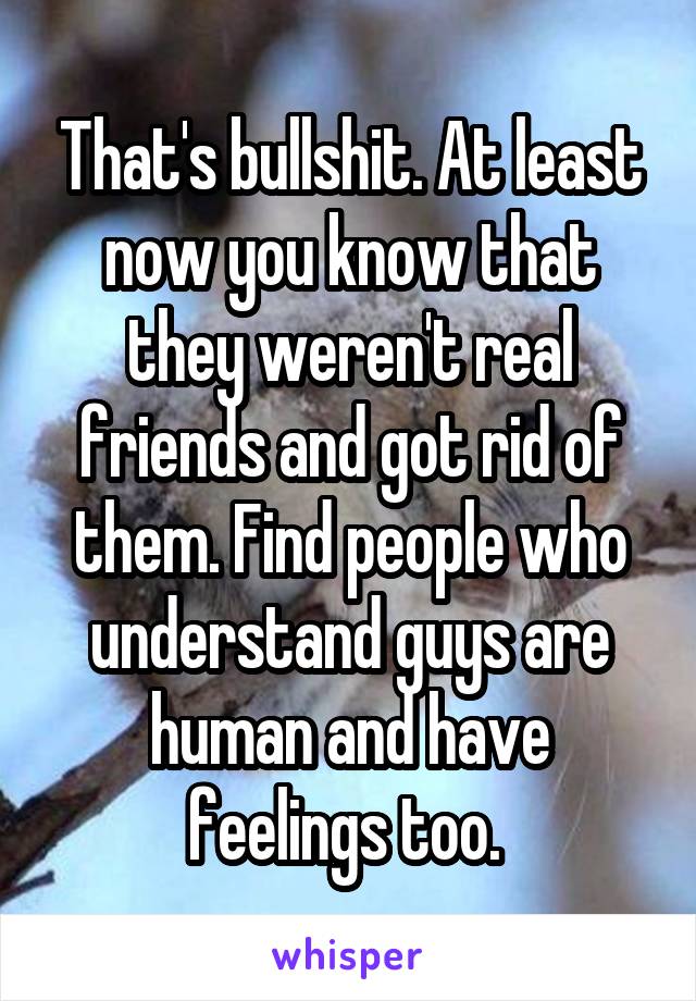 That's bullshit. At least now you know that they weren't real friends and got rid of them. Find people who understand guys are human and have feelings too. 