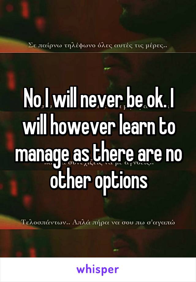 No I will never be ok. I will however learn to manage as there are no other options