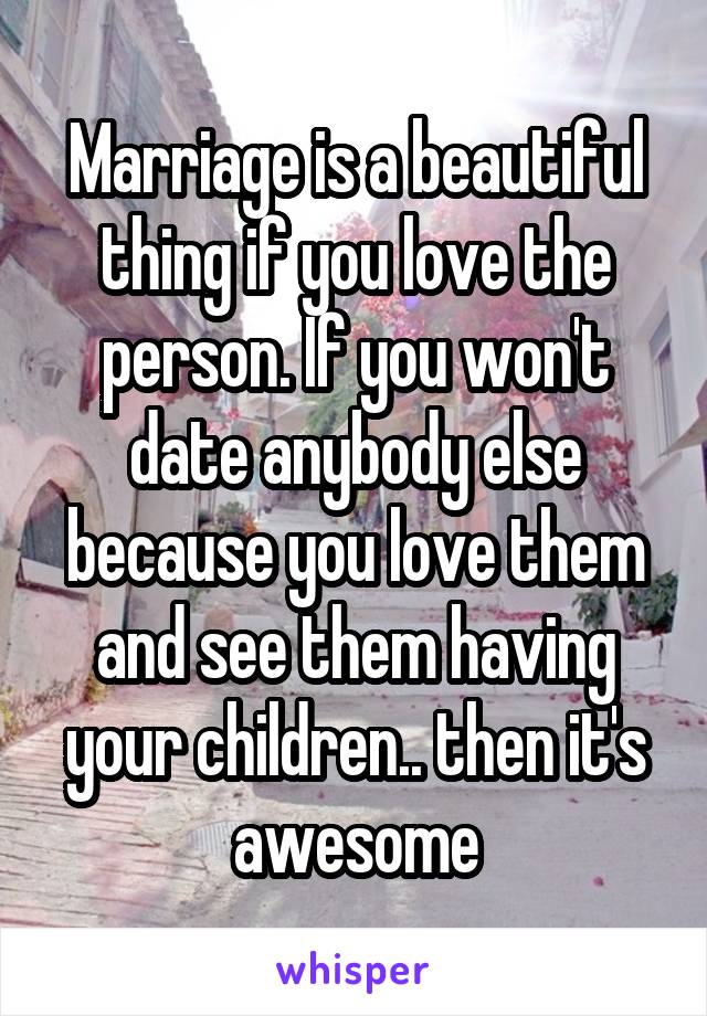 Marriage is a beautiful thing if you love the person. If you won't date anybody else because you love them and see them having your children.. then it's awesome