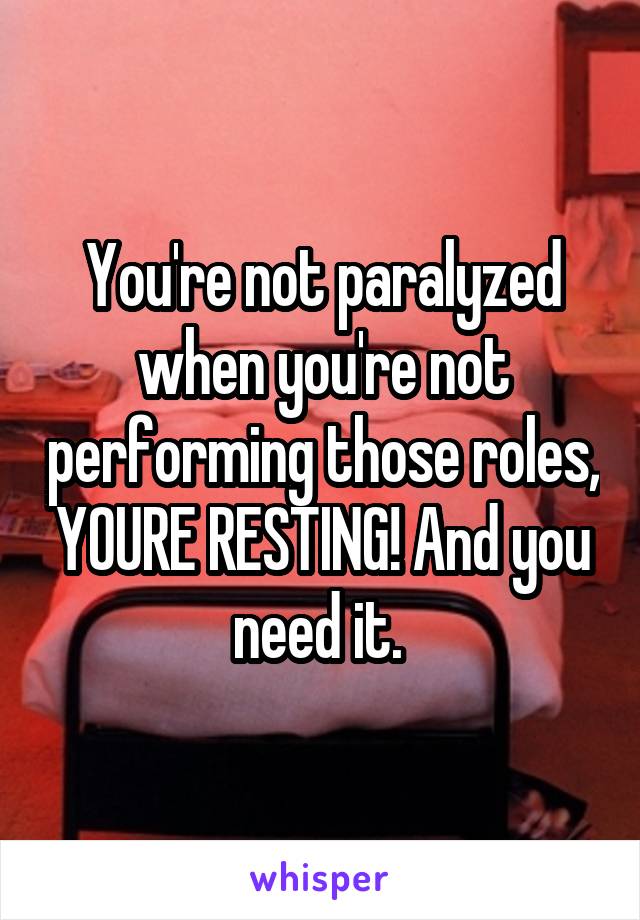 You're not paralyzed when you're not performing those roles, YOURE RESTING! And you need it. 