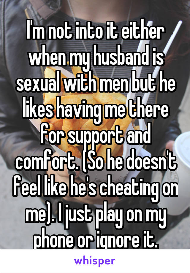 I'm not into it either when my husband is sexual with men but he likes having me there for support and comfort. (So he doesn't feel like he's cheating on me). I just play on my phone or ignore it.