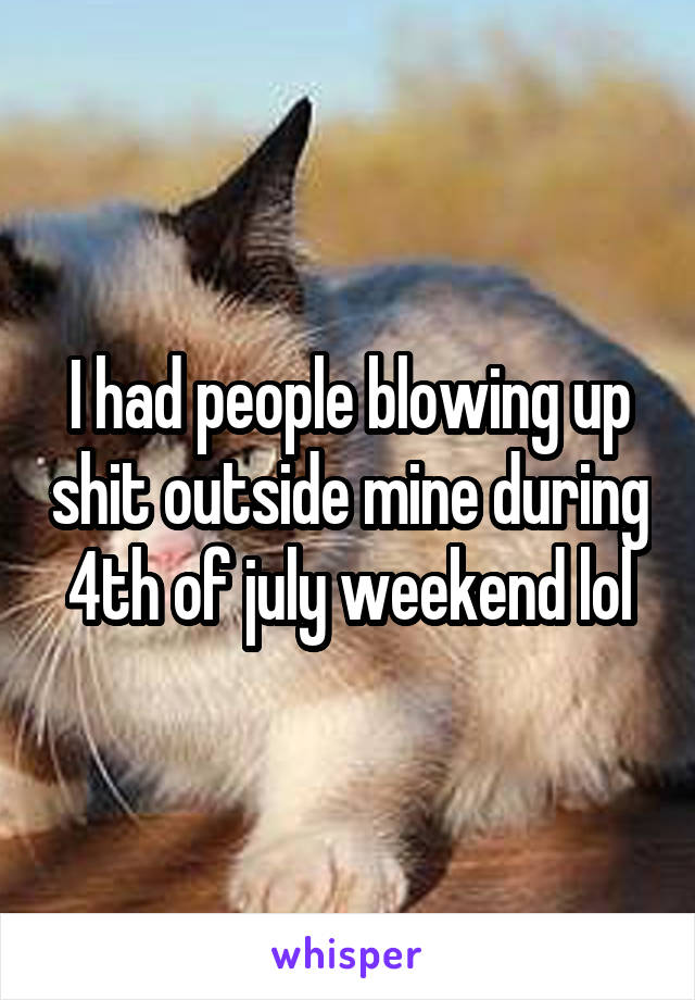 I had people blowing up shit outside mine during 4th of july weekend lol