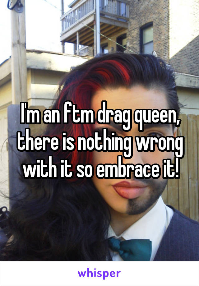 I'm an ftm drag queen, there is nothing wrong with it so embrace it!