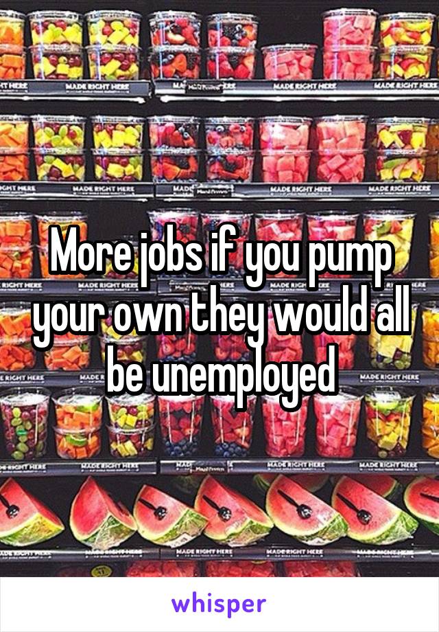 More jobs if you pump your own they would all be unemployed