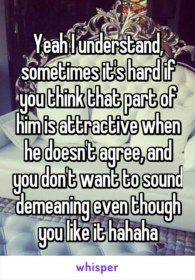 Yeah I understand, sometimes it's hard if you think that part of him is attractive when he doesn't agree, and you don't want to sound demeaning even though you like it hahaha