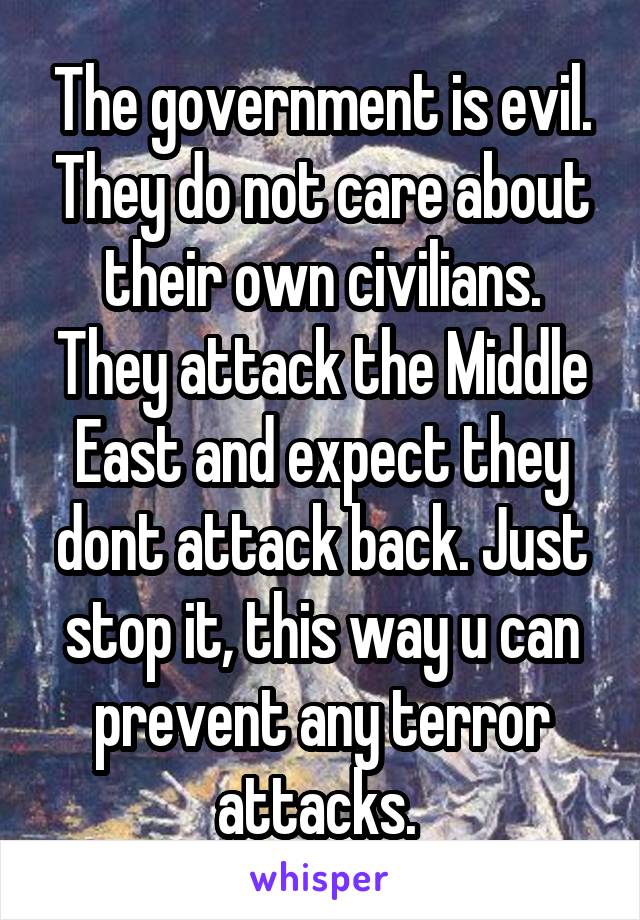 The government is evil. They do not care about their own civilians. They attack the Middle East and expect they dont attack back. Just stop it, this way u can prevent any terror attacks. 