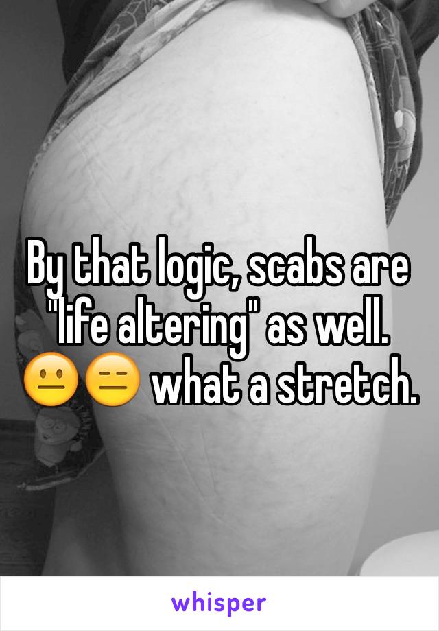 By that logic, scabs are "life altering" as well. 😐😑 what a stretch.