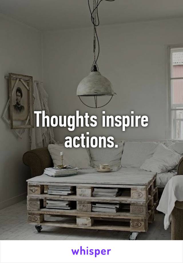 Thoughts inspire actions.