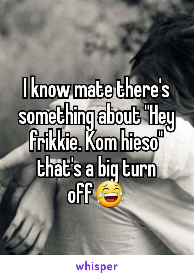 I know mate there's something about "Hey frikkie. Kom hieso" that's a big turn off😂