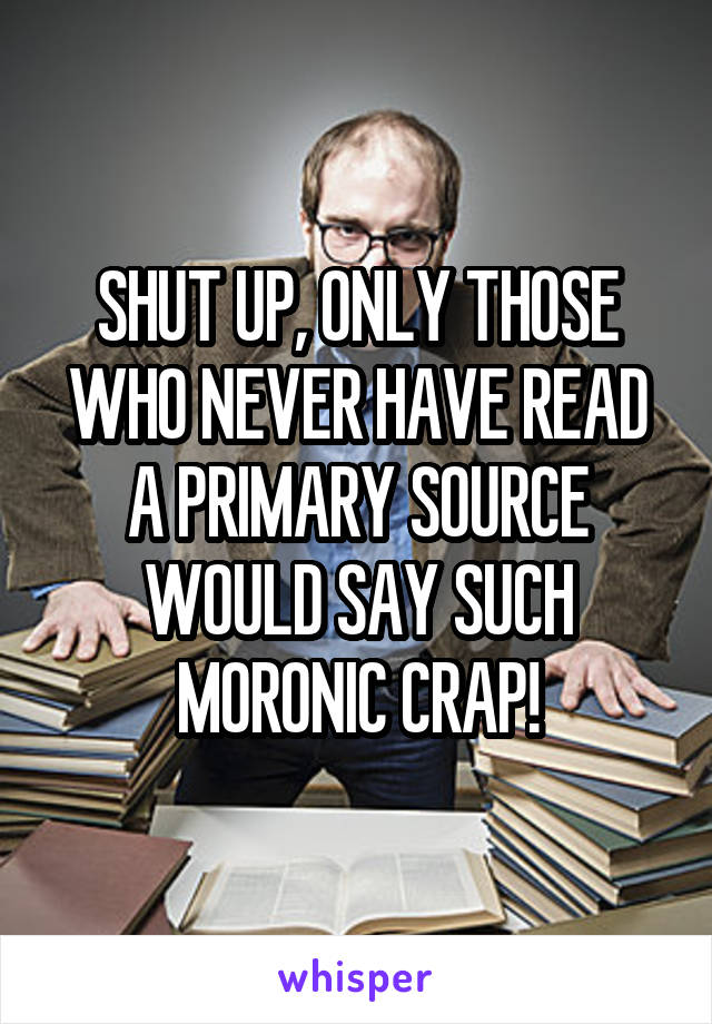 SHUT UP, ONLY THOSE WHO NEVER HAVE READ A PRIMARY SOURCE WOULD SAY SUCH MORONIC CRAP!