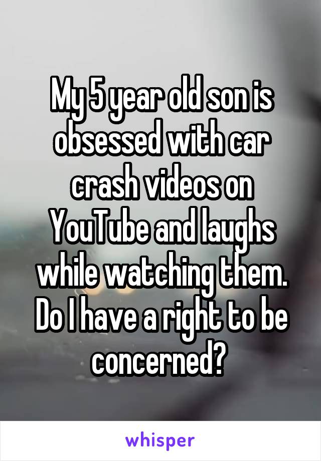 My 5 year old son is obsessed with car crash videos on YouTube and laughs while watching them. Do I have a right to be concerned? 