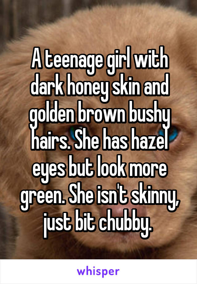 A teenage girl with dark honey skin and golden brown bushy hairs. She has hazel eyes but look more green. She isn't skinny, just bit chubby. 