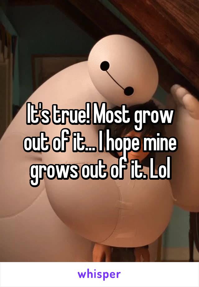 It's true! Most grow out of it... I hope mine grows out of it. Lol