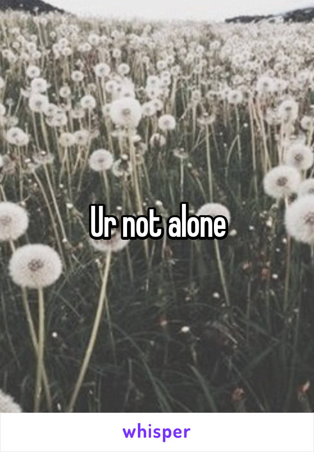 Ur not alone