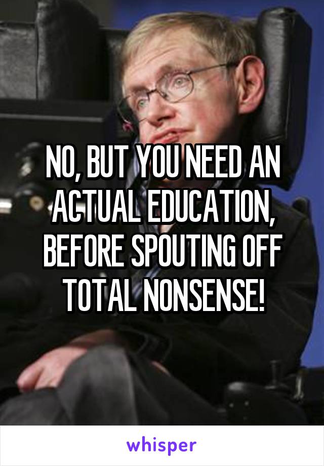 NO, BUT YOU NEED AN ACTUAL EDUCATION, BEFORE SPOUTING OFF TOTAL NONSENSE!