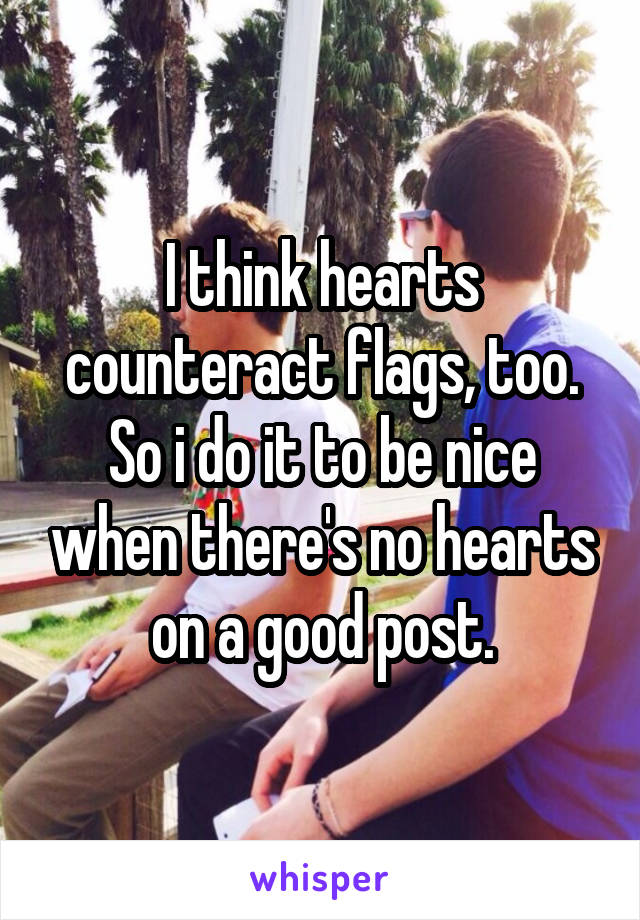 I think hearts counteract flags, too. So i do it to be nice when there's no hearts on a good post.