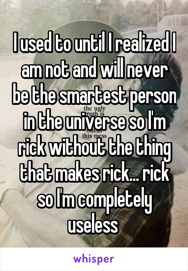 I used to until I realized I am not and will never be the smartest person in the universe so I'm rick without the thing that makes rick... rick so I'm completely useless 