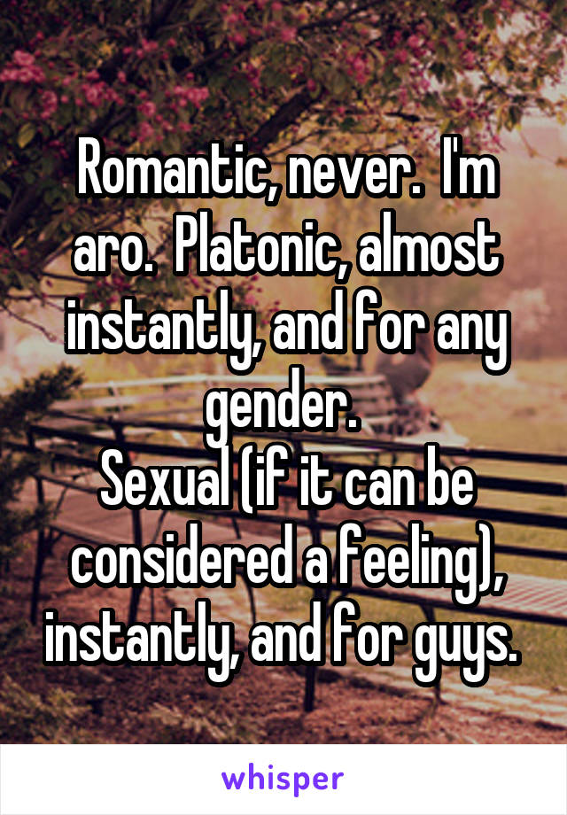 Romantic, never.  I'm aro.  Platonic, almost instantly, and for any gender. 
Sexual (if it can be considered a feeling), instantly, and for guys. 