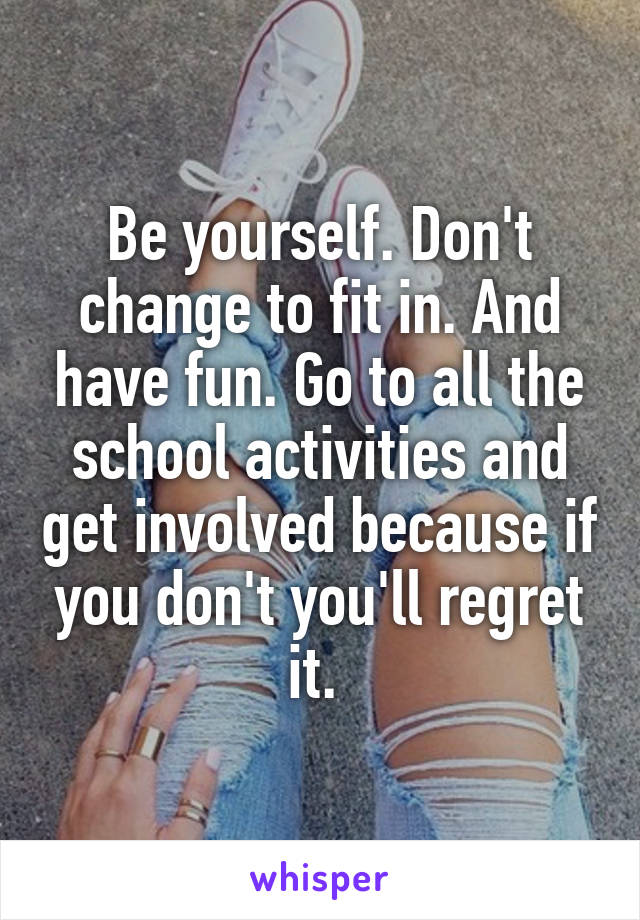 Be yourself. Don't change to fit in. And have fun. Go to all the school activities and get involved because if you don't you'll regret it. 