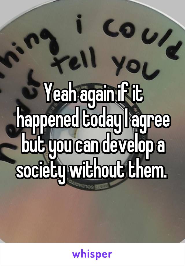 Yeah again if it happened today I agree but you can develop a society without them. 